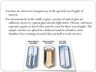Cuvettes are chosen for transparency in the spectral wavelengths of
interest.
For measurements in the visible region, cuvettes of optical glass are
sufficient; however, optical glass absorbs light below 350 nm , and more
expensive quartz or fused silica must be used for these wavelengths. The
sample cuvettes are placed in a darkened analysis chamber; some
chambers have rotating carousels that can hold several cuvettes.
 