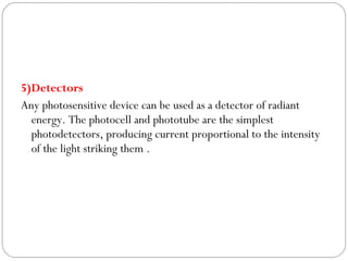5)Detectors
Any photosensitive device can be used as a detector of radiant
energy. The photocell and phototube are the simplest
photodetectors, producing current proportional to the intensity
of the light striking them .
 