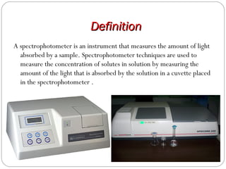 DefinitionDefinition
A spectrophotometer is an instrument that measures the amount of light
absorbed by a sample. Spectrophotometer techniques are used to
measure the concentration of solutes in solution by measuring the
amount of the light that is absorbed by the solution in a cuvette placed
in the spectrophotometer .
 