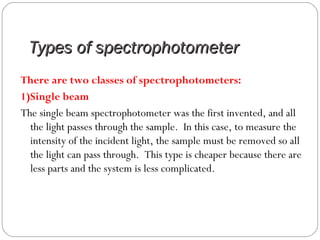 Types of spectrophotometerTypes of spectrophotometer
There are two classes of spectrophotometers:
1)Single beam
The single beam spectrophotometer was the first invented, and all
the light passes through the sample. In this case, to measure the
intensity of the incident light, the sample must be removed so all
the light can pass through. This type is cheaper because there are
less parts and the system is less complicated.
 