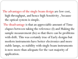 The advantages of the single beam design are low cost,
high throughput, and hence high Sensitivity , because
the optical system is simple.
The disadvantage is that an appreciable amount of Time
elapses between taking the reference (I) and Making the
sample measurement (Io) so that there can be problems
with drift. This was certainly true of Early designs but
modern instruments have better electronics and more
stable lamps, so stability with single beam instruments
is now more than adequate for the vast majority of
application.
 