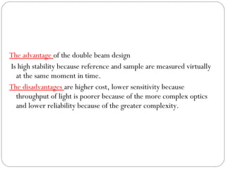 The advantage of the double beam design
Is high stability because reference and sample are measured virtually
at the same moment in time.
The disadvantages are higher cost, lower sensitivity because
throughput of light is poorer because of the more complex optics
and lower reliability because of the greater complexity.
 