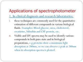 Applications of spectrophotometer
1. In clinical diagnosis and research laboratories:
I. these techniques are commonly used for the quantitative
estimation of different compounds in various biological
fluids. Examples: Blood glucose, urea, cholesterol,
creatinine, bilirubin and CSF protein, etc.
II. Visible and UV-spectra may be used to identify various
compounds in both pure state and in biological
preparations, e.g.proteins show a maximum light
absorption at 280nm, so we can observe a peak at 280nm
when its absorption spectra is plotted.
 