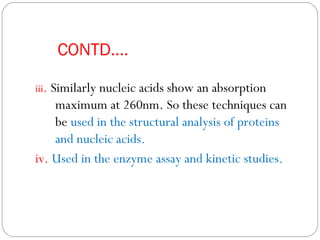 CONTD….
iii. Similarly nucleic acids show an absorption
maximum at 260nm. So these techniques can
be used in the structural analysis of proteins
and nucleic acids.
iv. Used in the enzyme assay and kinetic studies.
 