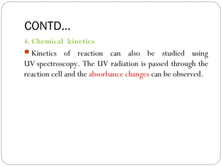 CONTD...s
4. Chemical kinetics
Kinetics of reaction can also be studied using
UV spectroscopy. The UV radiation is passed through the
reaction cell and the absorbance changes can be observed.
46
 