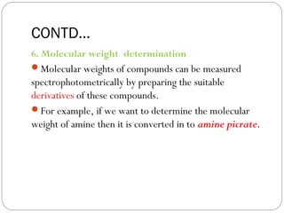CONTD…ions
6. Molecular weight determination
Molecular weights of compounds can be measured
spectrophotometrically by preparing the suitable
derivatives of these compounds.
For example, if we want to determine the molecular
weight of amine then it is converted in to amine picrate.
48
 