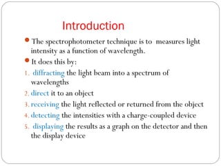 Introduction
The spectrophotometer technique is to measures light
intensity as a function of wavelength.
It does this by:
1. diffracting the light beam into a spectrum of
wavelengths
2. direct it to an object
3. receiving the light reflected or returned from the object
4. detecting the intensities with a charge-coupled device
5. displaying the results as a graph on the detector and then
the display device
 