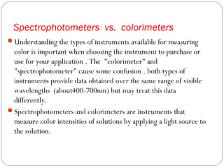 Spectrophotometers vs. colorimeters
Understanding the types of instruments available for measuring
color is important when choosing the instrument to purchase or
use for your application . The "colorimeter" and
"spectrophotometer" cause some confusion . both types of
instruments provide data obtained over the same range of visible
wavelengths (about400-700nm) but may treat this data
differently.
Spectrophotometers and colorimeters are instruments that
measure color intensities of solutions by applying a light source to
the solution.
 