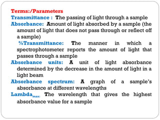 Terms:/Parameters
Transmittance : The passing of light through a sample
Absorbance: Amount of light absorbed by a sample (the
amount of light that does not pass through or reflect off
a sample)
%Transmittance: The manner in which a
spectrophotometer reports the amount of light that
passes through a sample
Absorbance units: A unit of light absorbance
determined by the decrease in the amount of light in a
light beam
Absorbance spectrum: A graph of a sample’s
absorbance at different wavelengths
Lambdamax: The wavelength that gives the highest
absorbance value for a sample
 