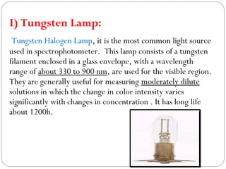 I) Tungsten Lamp:
Tungsten Halogen Lamp, it is the most common light source
used in spectrophotometer. This lamp consists of a tungsten
filament enclosed in a glass envelope, with a wavelength
range of about 330 to 900 nm, are used for the visible region.
They are generally useful for measuring moderately dilute
solutions in which the change in color intensity varies
significantly with changes in concentration . It has long life
about 1200h.
 
