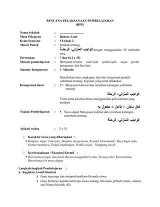 RENCANA PELAKSANAAN PEMBELAJARAN
(RPP)
Nama Sekolah : ...............................
Mata Pelajaran : Bahasa Arab
Kelas/Semester : VI/(dua) 2
Materi Pokok : Kitabah tentang
‫الواجب‬،‫المنزلي‬‫الرحلسة‬ dengan menggunakan 20 mufradat
baru
Pertemuan : 7 dan 8 (2 x 35)
Metode pembelajaran : Ikhtiyarat/eclectic (sam'iyah syafawiyah, tanya jawab,
penugasan, dan lain-lain.
Standar Kompetensi : 8. Menulis
Menuliskan kata, ungkapan, dan teks fungsional pendek
sederhana tentang kegiatan yang telah dilakukan
Kompetensi dasar : 8.1 Menyusun kalimat dan membuat karangan sederhana
tentang
‫الواجب‬‫المنزلي‬،‫الرحلة‬
Tema-tema tersebut diatas menggunakan pola kalimat yang
meliputi
‫عفعل‬‫ماض‬+‫عفاعل‬+‫مفعول‬‫به‬
Tujuan Pembelajaran :  Siswa dapat Menyusun kalimat dan membuat karangan
sederhana tentang
‫الواجب‬،‫المنزلي‬‫الرحلة‬
Alokasi waktu : 2 x 35
 Karakter siswa yang diharapkan :
 Religius. Jujur. Toleransi. Disiplin, Kerja keras, Kreatif, Demokratif , Rasa Ingin tahu.
Gemar membaca, Peduli lingkungan, Peduli sosial, Tanggung jawab
 Kewirausahaan / Ekonomi Kreatif :
 Berorientasi tugas dan hasil, Berani mengambil resiko, Percaya diri, Keorisinilan,
Berorientasi ke masa depan
Langkah-langkah Pembelajaran :
a. Kegiatan Awal/Orientasi
 Guru menyapa dan memperkenalkan diri pada siswa
 Guru bertanya kepada beberapa siswa tentang informasi pribadi (nama, alamat,
asal Nama Sekolah, dll)
 