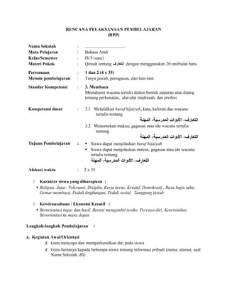 RENCANA PELAKSANAAN PEMBELAJARAN
(RPP)
Nama Sekolah : ....................................
Mata Pelajaran : Bahasa Arab
Kelas/Semester : IV/I (satu)
Materi Pokok : Qiroah tentang ‫التعارف‬ dengan menggunakan 20 mufradat baru
Pertemuan : 1 dan 2 (4 x 35)
Metode pembelajaran : Tanya jawab, penugasan, dan lain-lain.
Standar Kompetensi : 3. Membaca
Memahami wacana tertulis dalam bentuk paparan atau dialog
tentang perkenalan, alat-alat madrasah, dan profesi
Kompetensi dasar : 3.1 Melafalkan huruf hijaiyah, kata, kalimat dan wacana
tertulis tentang
‫المهنة‬ ،‫المدرسية‬ ‫الودوات‬ ،‫التعارف‬
3.2 Menemukan makna, gagasan atau ide wacana tertulis
tentang
‫المهنة‬ ،‫المدرسية‬ ‫الودوات‬ ،‫التعارف‬
Tujuan Pembelajaran :  Siswa dapat menjelaskan huruf hijaiyah
 Siswa dapat menjelaskan makna, gagasan atau ide wacana
tertulis tentang
‫المهنة‬ ،‫المدرسية‬ ‫الودوات‬ ،‫التعارف‬
Alokasi waktu : 2 x 35
 Karakter siswa yang diharapkan :
 Religius. Jujur. Toleransi. Disiplin, Kerja keras, Kreatif, Demokratif , Rasa Ingin tahu.
Gemar membaca, Peduli lingkungan, Peduli sosial, Tanggung jawab
 Kewirausahaan / Ekonomi Kreatif :
 Berorientasi tugas dan hasil, Berani mengambil resiko, Percaya diri, Keorisinilan,
Berorientasi ke masa depan
Langkah-langkah Pembelajaran :
a. Kegiatan Awal/Orientasi
 Guru menyapa dan memperkenalkan diri pada siswa
 Guru bertanya kepada beberapa siswa tentang informasi pribadi (nama, alamat, asal
Nama Sekolah, dll)
 