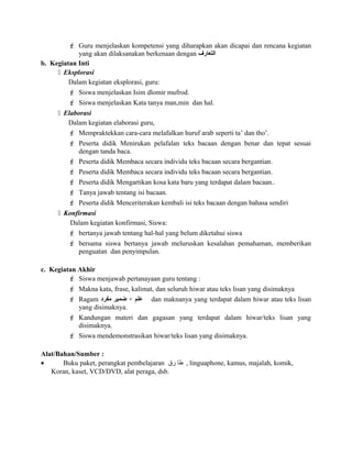  Guru menjelaskan kompetensi yang diharapkan akan dicapai dan rencana kegiatan
yang akan dilaksanakan berkenaan dengan ‫التعارف‬
b. Kegiatan Inti
 Eksplorasi
Dalam kegiatan eksplorasi, guru:
 Siswa menjelaskan Isim dlomir mufrod.
 Siswa menjelaskan Kata tanya man,min dan hal.
 Elaborasi
Dalam kegiatan elaborasi guru,
 Mempraktekkan cara-cara melafalkan huruf arab seperti ta’ dan tho’.
 Peserta didik Menirukan pelafalan teks bacaan dengan benar dan tepat sesuai
dengan tanda baca.
 Peserta didik Membaca secara individu teks bacaan secara bergantian.
 Peserta didik Membaca secara individu teks bacaan secara bergantian.
 Peserta didik Mengartikan kosa kata baru yang terdapat dalam bacaan..
 Tanya jawab tentang isi bacaan.
 Peserta didik Menceriterakan kembali isi teks bacaan dengan bahasa sendiri
 Konfirmasi
Dalam kegiatan konfirmasi, Siswa:
 bertanya jawab tentang hal-hal yang belum diketahui siswa
 bersama siswa bertanya jawab meluruskan kesalahan pemahaman, memberikan
penguatan dan penyimpulan.
c. Kegiatan Akhir
 Siswa menjawab pertanayaan guru tentang :
 Makna kata, frase, kalimat, dan seluruh hiwar atau teks lisan yang disimaknya
 Ragam ‫علم‬+‫ضمير‬‫مفرود‬ dan maknanya yang terdapat dalam hiwar atau teks lisan
yang disimaknya.
 Kandungan materi dan gagasan yang terdapat dalam hiwar/teks lisan yang
disimaknya.
 Siswa mendemonstrasikan hiwar/teks lisan yang disimaknya.
Alat/Bahan/Sumber :
• Buku paket, perangkat pembelajaran ‫طا‬‫رق‬ , linguaphone, kamus, majalah, komik,
Koran, kaset, VCD/DVD, alat peraga, dsb.
 