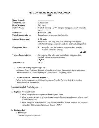 RENCANA PELAKSANAAN PEMBELAJARAN
(RPP)
Nama Sekolah : .................................
Mata Pelajaran : Bahasa Arab
Kelas/Semester : IV/I (satu)
Materi Pokok : Kitabah tentang ‫عارف‬‫ع‬‫التع‬ dengan menggunakan 20 mufradat
baru
Pertemuan : 1 dan 2 (4 x 35)
Metode pembelajaran : Tanya jawab, penugasan, dan lain-lain.
Standar Kompetensi : 4. Menulis
Menuliskan kata, ungkapan, dan teks fungsional pendek
sederhana tentang perkenalan, alat-alat madrasah, dan profesi
Kompetensi dasar : 4.1 Menyalin kata, kalimat dan menyusun kata menjadi
kalimat sempurna tentang
‫التعارف‬
Tujuan Pembelajaran : Siswa dapat Menyalin kata, kalimat dan menyusun kata
menjadi kalimat sempurna tentang
‫التعارف‬
Alokasi waktu : 2 x 35
 Karakter siswa yang diharapkan :
 Religius. Jujur. Toleransi. Disiplin, Kerja keras, Kreatif, Demokratif , Rasa Ingin tahu.
Gemar membaca, Peduli lingkungan, Peduli sosial, Tanggung jawab
 Kewirausahaan / Ekonomi Kreatif :
 Berorientasi tugas dan hasil, Berani mengambil resiko, Percaya diri, Keorisinilan,
Berorientasi ke masa depan
Langkah-langkah Pembelajaran :
a. Kegiatan Awal/Orientasi
 Guru menyapa dan memperkenalkan diri pada siswa
 Guru bertanya kepada beberapa siswa tentang informasi pribadi (nama, alamat, asal
Nama Sekolah, dll)
 Guru menjelaskan kompetensi yang diharapkan akan dicapai dan rencana kegiatan
yang akan dilaksanakan berkenaan dengan ‫التعارف‬
b. Kegiatan Inti
 Eksplorasi
Dalam kegiatan eksplorasi :
 