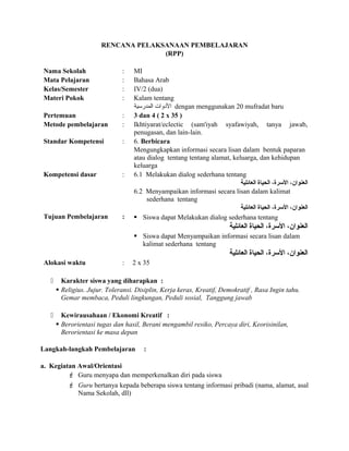 RENCANA PELAKSANAAN PEMBELAJARAN
(RPP)
Nama Sekolah : MI
Mata Pelajaran : Bahasa Arab
Kelas/Semester : IV/2 (dua)
Materi Pokok : Kalam tentang
‫المدرسية‬ ‫الودوات‬ dengan menggunakan 20 mufradat baru
Pertemuan : 3 dan 4 ( 2 x 35 )
Metode pembelajaran : Ikhtiyarat/eclectic (sam'iyah syafawiyah, tanya jawab,
penugasan, dan lain-lain.
Standar Kompetensi : 6. Berbicara
Mengungkapkan informasi secara lisan dalam bentuk paparan
atau dialog tentang tentang alamat, keluarga, dan kehidupan
keluarga
Kompetensi dasar : 6.1 Melakukan dialog sederhana tentang
‫العائلية‬ ‫الحياة‬ ،‫السرة‬ ،‫العنوان‬
6.2 Menyampaikan informasi secara lisan dalam kalimat
sederhana tentang
‫العائلية‬ ‫الحياة‬ ،‫السرة‬ ،‫العنوان‬
Tujuan Pembelajaran :  Siswa dapat Melakukan dialog sederhana tentang
‫العائلية‬ ‫الحياة‬ ،‫السرة‬ ،‫العنوان‬
 Siswa dapat Menyampaikan informasi secara lisan dalam
kalimat sederhana tentang
‫العائلية‬ ‫الحياة‬ ،‫السرة‬ ،‫العنوان‬
Alokasi waktu : 2 x 35
 Karakter siswa yang diharapkan :
 Religius. Jujur. Toleransi. Disiplin, Kerja keras, Kreatif, Demokratif , Rasa Ingin tahu.
Gemar membaca, Peduli lingkungan, Peduli sosial, Tanggung jawab
 Kewirausahaan / Ekonomi Kreatif :
 Berorientasi tugas dan hasil, Berani mengambil resiko, Percaya diri, Keorisinilan,
Berorientasi ke masa depan
Langkah-langkah Pembelajaran :
a. Kegiatan Awal/Orientasi
 Guru menyapa dan memperkenalkan diri pada siswa
 Guru bertanya kepada beberapa siswa tentang informasi pribadi (nama, alamat, asal
Nama Sekolah, dll)
 