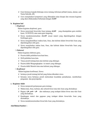  Guru bertanya kepada beberapa siswa tentang informasi pribadi (nama, alamat, asal
Nama Sekolah, dll)
 Guru menjelaskan kompetensi yang diharapkan akan dicapai dan rencana kegiatan
yang akan dilaksanakan berkenaan dengan ‫التعارف‬
b. Kegiatan Inti
 Eksplorasi
Dalam kegiatan eksplorasi, guru:
 Siswa menyimak hiwar/teks lisan tentang ‫التعارف‬ yang disampaikan guru melalui
kaset, VCD/DVD, atau suara guru langsung.
 Siswa mendemonstrasikan ‫التعععارف‬ sesuai materi yang diperdengarkan dengan
bimbingan guru.
 Siswa mengidentifikasi makna kata, frase, dan kalimat dalam hiwar/teks lisan yang
diperdengarkan oleh guru.
 Siswa menjelaskan makna kata, frase, dan kalimat dalam hiwar/teks lisan yang
diperdengarkan oleh guru.
 Elaborasi
Dalam kegiatan elaborasi guru,
 Peserta didik pelafalan kosa kata baru .
 Drill pelafalan kosa kata.
 Tanya jawab tentang kata atau kalimat yang didengar.
 Peserta didik Mengungkapkan isi materi yang didengar.
 Peserta didik Menulis kata atau kalimat yang didengar.
 Konfirmasi
Dalam kegiatan konfirmasi, Siswa:
 bertanya jawab tentang hal-hal yang belum diketahui siswa
 bersama siswa bertanya jawab meluruskan kesalahan pemahaman, memberikan
penguatan dan penyimpulan.
c. Kegiatan Akhir
 Siswa menjawab pertanayaan guru tentang :
 Makna kata, frase, kalimat, dan seluruh hiwar atau teks lisan yang disimaknya
 Ragam ‫علم‬+‫ضمير‬‫مفرود‬ dan maknanya yang terdapat dalam hiwar atau teks lisan
yang disimaknya.
 Kandungan materi dan gagasan yang terdapat dalam hiwar/teks lisan yang
disimaknya.
 Siswa mendemonstrasikan hiwar/teks lisan yang disimaknya.
Alat/Bahan/Sumber :
 