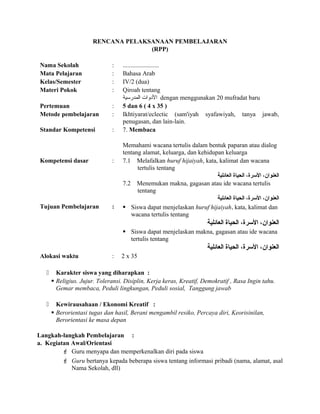RENCANA PELAKSANAAN PEMBELAJARAN
(RPP)
Nama Sekolah : .......................
Mata Pelajaran : Bahasa Arab
Kelas/Semester : IV/2 (dua)
Materi Pokok : Qiroah tentang
‫المدرسية‬ ‫الدوات‬ dengan menggunakan 20 mufradat baru
Pertemuan : 5 dan 6 ( 4 x 35 )
Metode pembelajaran : Ikhtiyarat/eclectic (sam'iyah syafawiyah, tanya jawab,
penugasan, dan lain-lain.
Standar Kompetensi : 7. Membaca
Memahami wacana tertulis dalam bentuk paparan atau dialog
tentang alamat, keluarga, dan kehidupan keluarga
Kompetensi dasar : 7.1 Melafalkan huruf hijaiyah, kata, kalimat dan wacana
tertulis tentang
‫العائلية‬ ‫الحياة‬ ،‫الرسرة‬ ،‫العنوان‬
7.2 Menemukan makna, gagasan atau ide wacana tertulis
tentang
‫العائلية‬ ‫الحياة‬ ،‫الرسرة‬ ،‫العنوان‬
Tujuan Pembelajaran :  Siswa dapat menjelaskan huruf hijaiyah, kata, kalimat dan
wacana tertulis tentang
‫العائلية‬ ‫الحياة‬ ،‫الرسرة‬ ،‫العنوان‬
 Siswa dapat menjelaskan makna, gagasan atau ide wacana
tertulis tentang
‫العائلية‬ ‫الحياة‬ ،‫الرسرة‬ ،‫العنوان‬
Alokasi waktu : 2 x 35
 Karakter siswa yang diharapkan :
 Religius. Jujur. Toleransi. Disiplin, Kerja keras, Kreatif, Demokratif , Rasa Ingin tahu.
Gemar membaca, Peduli lingkungan, Peduli sosial, Tanggung jawab
 Kewirausahaan / Ekonomi Kreatif :
 Berorientasi tugas dan hasil, Berani mengambil resiko, Percaya diri, Keorisinilan,
Berorientasi ke masa depan
Langkah-langkah Pembelajaran :
a. Kegiatan Awal/Orientasi
 Guru menyapa dan memperkenalkan diri pada siswa
 Guru bertanya kepada beberapa siswa tentang informasi pribadi (nama, alamat, asal
Nama Sekolah, dll)
 