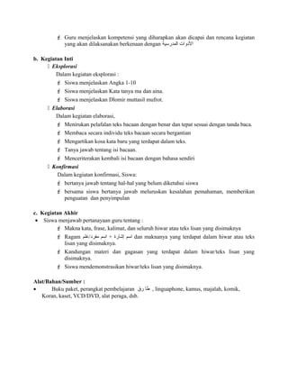  Guru menjelaskan kompetensi yang diharapkan akan dicapai dan rencana kegiatan
yang akan dilaksanakan berkenaan dengan ‫المدرسية‬ ‫الدوات‬
b. Kegiatan Inti
 Eksplorasi
Dalam kegiatan eksplorasi :
 Siswa menjelaskan Angka 1-10
 Siswa menjelaskan Kata tanya ma dan aina.
 Siswa menjelaskan Dlomir muttasil mufrot.
 Elaborasi
Dalam kegiatan elaborasi,
 Menirukan pelafalan teks bacaan dengan benar dan tepat sesuai dengan tanda baca.
 Membaca secara individu teks bacaan secara bergantian
 Mengartikan kosa kata baru yang terdapat dalam teks.
 Tanya jawab tentang isi bacaan.
 Menceriterakan kembali isi bacaan dengan bahasa sendiri
 Konfirmasi
Dalam kegiatan konfirmasi, Siswa:
 bertanya jawab tentang hal-hal yang belum diketahui siswa
 bersama siswa bertanya jawab meluruskan kesalahan pemahaman, memberikan
penguatan dan penyimpulan
c. Kegiatan Akhir
• Siswa menjawab pertanayaan guru tentang :
 Makna kata, frase, kalimat, dan seluruh hiwar atau teks lisan yang disimaknya
 Ragam ‫مفرد/علم‬ ‫اسم‬ + ‫إشارة‬ ‫اسم‬ dan maknanya yang terdapat dalam hiwar atau teks
lisan yang disimaknya.
 Kandungan materi dan gagasan yang terdapat dalam hiwar/teks lisan yang
disimaknya.
 Siswa mendemonstrasikan hiwar/teks lisan yang disimaknya.
Alat/Bahan/Sumber :
• Buku paket, perangkat pembelajaran ‫طا‬‫رق‬ , linguaphone, kamus, majalah, komik,
Koran, kaset, VCD/DVD, alat peraga, dsb.
 