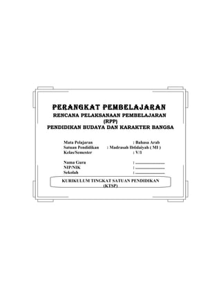 KURIKULUM TINGKAT SATUAN PENDIDIKAN
(KTSP)
PERANGKAT PEMBELAJARANPERANGKAT PEMBELAJARAN
RENCANA PELAKSANAAN PEMBELAJARANRENCANA PELAKSANAAN PEMBELAJARAN
(RPP)(RPP)
PENDIDIKAN BUDAYA DAN KARAKTER BANGSAPENDIDIKAN BUDAYA DAN KARAKTER BANGSA
Mata Pelajaran : Bahasa Arab
Satuan Pendidikan : Madrasah Ibtidaiyah ( MI )
Kelas/Semester : V/1
Nama Guru : ...........................
NIP/NIK : ...........................
Sekolah : ...........................
 