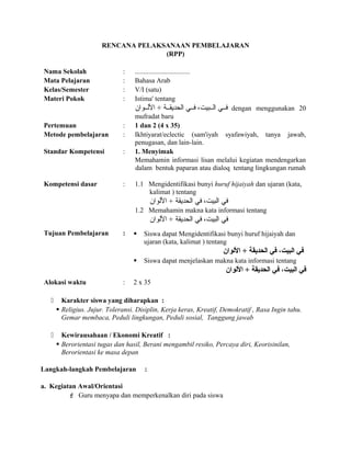 RENCANA PELAKSANAAN PEMBELAJARAN
(RPP)
Nama Sekolah : ................................
Mata Pelajaran : Bahasa Arab
Kelas/Semester : V/I (satu)
Materi Pokok : Istima' tentang
‫اللللوان‬ + ‫الحديقللة‬ ‫فللي‬ ،‫الللبيت‬ ‫فللي‬ dengan menggunakan 20
mufradat baru
Pertemuan : 1 dan 2 (4 x 35)
Metode pembelajaran : Ikhtiyarat/eclectic (sam'iyah syafawiyah, tanya jawab,
penugasan, dan lain-lain.
Standar Kompetensi : 1. Menyimak
Memahamin informasi lisan melalui kegiatan mendengarkan
dalam bentuk paparan atau dialoq tentang lingkungan rumah
Kompetensi dasar : 1.1 Mengidentifikasi bunyi huruf hijaiyah dan ujaran (kata,
kalimat ) tentang
‫اللوان‬ + ‫الحديقة‬ ‫في‬ ،‫البيت‬ ‫في‬
1.2 Memahamin makna kata informasi tentang
‫اللوان‬ + ‫الحديقة‬ ‫في‬ ،‫البيت‬ ‫في‬
Tujuan Pembelajaran :  Siswa dapat Mengidentifikasi bunyi huruf hijaiyah dan
ujaran (kata, kalimat ) tentang
‫اللوان‬ + ‫الحديقة‬ ‫في‬ ،‫البيت‬ ‫في‬
 Siswa dapat menjelaskan makna kata informasi tentang
‫اللوان‬ + ‫الحديقة‬ ‫في‬ ،‫البيت‬ ‫في‬
Alokasi waktu : 2 x 35
 Karakter siswa yang diharapkan :
 Religius. Jujur. Toleransi. Disiplin, Kerja keras, Kreatif, Demokratif , Rasa Ingin tahu.
Gemar membaca, Peduli lingkungan, Peduli sosial, Tanggung jawab
 Kewirausahaan / Ekonomi Kreatif :
 Berorientasi tugas dan hasil, Berani mengambil resiko, Percaya diri, Keorisinilan,
Berorientasi ke masa depan
Langkah-langkah Pembelajaran :
a. Kegiatan Awal/Orientasi
 Guru menyapa dan memperkenalkan diri pada siswa
 
