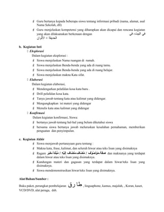  Guru bertanya kepada beberapa siswa tentang informasi pribadi (nama, alamat, asal
Nama Sekolah, dll)
 Guru menjelaskan kompetensi yang diharapkan akan dicapai dan rencana kegiatan
yang akan dilaksanakan berkenaan dengan ‫في‬ ،‫البيت‬ ‫في‬
‫اللوان‬ + ‫الحديقة‬
b. Kegiatan Inti
 Eksplorasi
Dalam kegiatan eksplorasi :
 Siswa menjelaskan Nama ruangan di rumah.
 Siswa menjelaskan Benda-benda yang ada di ruang tamu.
 Siswa menjelaskan Benda-benda yang ada di ruang belajar.
 Siswa menjelaskan makna Kata sifat.
 Elaborasi
Dalam kegiatan elaborasi,
 Mendengarkan pelafalan kosa kata baru .
 Drill pelafalan kosa kata.
 Tanya jawab tentang kata atau kalimat yang didengar.
 Mengungkapkan isi materi yang didengar
 Menulis kata atau kalimat yang didengar
 Konfirmasi
Dalam kegiatan konfirmasi, Siswa:
 bertanya jawab tentang hal-hal yang belum diketahui siswa
 bersama siswa bertanya jawab meluruskan kesalahan pemahaman, memberikan
penguatan dan penyimpulan.
c. Kegiatan Akhir
 Siswa menjawab pertanayaan guru tentang :
 Makna kata, frase, kalimat, dan seluruh hiwar atau teks lisan yang disimaknya
 Ragam ‫بر‬َ‫ ر‬‫خ‬َ‫ ر‬ -‫دأ‬َ‫ ر‬‫ت‬َ‫ ر‬‫ب‬ْ‫مس‬‫م‬ُ‫ب‬ / ‫ه‬ِ ‫ي‬ْ‫مس‬‫ل‬َ‫ ر‬‫إ‬ِ ‫ضاف‬َ‫ ر‬ ‫م‬ُ‫ب‬ -‫ضاف‬َ‫ ر‬ ‫م‬ُ‫ب‬ / ‫وف‬ْ‫مس‬ ‫ص‬ُ‫ب‬ ‫و‬ْ‫مس‬ ‫م‬َ‫ ر‬ -‫فة‬َ‫ ر‬‫ص‬ِ dan maknanya yang terdapat
dalam hiwar atau teks lisan yang disimaknya.
 Kandungan materi dan gagasan yang terdapat dalam hiwar/teks lisan yang
disimaknya.
 Siswa mendemonstrasikan hiwar/teks lisan yang disimaknya.
Alat/Bahan/Sumber :
Buku paket, perangkat pembelajaran ‫طا‬‫رق‬ , linguaphone, kamus, majalah, , Koran, kaset,
VCD/DVD, alat peraga, dsb.
 