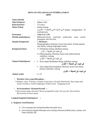 RENCANA PELAKSANAAN PEMBELAJARAN
(RPP)
Nama Sekolah : ..........................
Mata Pelajaran : Bahasa Arab
Kelas/Semester : V/I (satu)
Materi Pokok : Kalam tentang
‫اللللوان‬ + ‫للة‬‫ل‬‫الحديق‬ ‫للي‬‫ل‬‫ف‬ ،‫للبيت‬‫ل‬‫ال‬ ‫للي‬‫ل‬‫ف‬ dengan menggunakan 20
mufradat baru
Pertemuan : 3 dan 4 (2 x 35)
Metode pembelajaran : Ikhtiyarat/eclectic (sam'iyah syafawiyah, tanya jawab,
penugasan, dan lain-lain.
Standar Kompetensi : 2. Berbicara
Mengungkapkan informasi secara lisan dalam bentuk paparan
atau dialoq tentang lingkungan rumah
Kompetensi dasar : 2.1 Melakukan dialog sederhana tentang
+ ‫الحديقة‬ ‫في‬ ،‫البيت‬ ‫في‬‫اللوان‬
2.2 Menyampaikan informasi secara lisan dalam kalimat
sederhana tentang
‫اللوان‬ + ‫الحديقة‬ ‫في‬ ،‫البيت‬ ‫في‬
Tujuan Pembelajaran :  Siswa dapat Melakukan dialog sederhana tentang
‫اللوان‬ + ‫الحديقة‬ ‫في‬ ،‫البيت‬ ‫في‬
 Siswa dapat Menyampaikan informasi secara lisan dalam
kalimat sederhana tentang
‫اللوان‬ + ‫الحديقة‬ ‫في‬ ،‫البيت‬ ‫في‬
Alokasi waktu : 2 x 35
 Karakter siswa yang diharapkan :
 Religius. Jujur. Toleransi. Disiplin, Kerja keras, Kreatif, Demokratif , Rasa Ingin tahu.
Gemar membaca, Peduli lingkungan, Peduli sosial, Tanggung jawab
 Kewirausahaan / Ekonomi Kreatif :
 Berorientasi tugas dan hasil, Berani mengambil resiko, Percaya diri, Keorisinilan,
Berorientasi ke masa depan
Langkah-langkah Pembelajaran :
a. Kegiatan Awal/Orientasi
 Guru menyapa dan memperkenalkan diri pada siswa
 Guru bertanya kepada beberapa siswa tentang informasi pribadi (nama, alamat, asal
Nama Sekolah, dll)
 