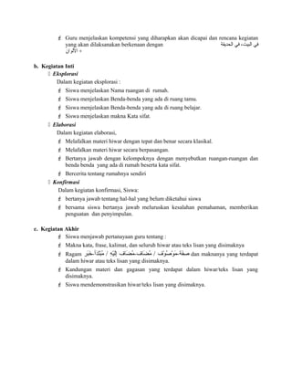  Guru menjelaskan kompetensi yang diharapkan akan dicapai dan rencana kegiatan
yang akan dilaksanakan berkenaan dengan ‫الحديقة‬ ‫في‬ ،‫البيت‬ ‫في‬
‫اللوان‬ +
b. Kegiatan Inti
 Eksplorasi
Dalam kegiatan eksplorasi :
 Siswa menjelaskan Nama ruangan di rumah.
 Siswa menjelaskan Benda-benda yang ada di ruang tamu.
 Siswa menjelaskan Benda-benda yang ada di ruang belajar.
 Siswa menjelaskan makna Kata sifat.
 Elaborasi
Dalam kegiatan elaborasi,
 Melafalkan materi hiwar dengan tepat dan benar secara klasikal.
 Melafalkan materi hiwar secara berpasangan.
 Bertanya jawab dengan kelompoknya dengan menyebutkan ruangan-ruangan dan
benda benda yang ada di rumah beserta kata sifat.
 Bercerita tentang rumahnya sendiri
 Konfirmasi
Dalam kegiatan konfirmasi, Siswa:
 bertanya jawab tentang hal-hal yang belum diketahui siswa
 bersama siswa bertanya jawab meluruskan kesalahan pemahaman, memberikan
penguatan dan penyimpulan.
c. Kegiatan Akhir
 Siswa menjawab pertanayaan guru tentang :
 Makna kata, frase, kalimat, dan seluruh hiwar atau teks lisan yang disimaknya
 Ragam ‫بر‬َ‫ٌة‬‫خ‬َ‫ٌة‬ -‫د-أ‬َ‫ٌة‬‫ت‬َ‫ٌة‬‫ب‬ْ‫َف‬‫م‬ُ‫ر‬ / ‫ه‬ِ‫،ى‬ ‫ي‬ْ‫َف‬‫ل‬َ‫ٌة‬‫إ‬ِ‫،ى‬ ‫ضاف‬َ‫ٌة‬ ‫م‬ُ‫ر‬ -‫ضاف‬َ‫ٌة‬ ‫م‬ُ‫ر‬ / ‫وف‬ْ‫َف‬ ‫ص‬ُ‫ر‬ ‫و‬ْ‫َف‬ ‫م‬َ‫ٌة‬ -‫فة‬َ‫ٌة‬‫ص‬ِ‫،ى‬ dan maknanya yang terdapat
dalam hiwar atau teks lisan yang disimaknya.
 Kandungan materi dan gagasan yang terdapat dalam hiwar/teks lisan yang
disimaknya.
 Siswa mendemonstrasikan hiwar/teks lisan yang disimaknya.
 