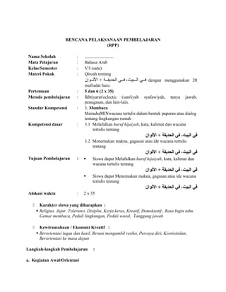 RENCANA PELAKSANAAN PEMBELAJARAN
(RPP)
Nama Sekolah : ..........................
Mata Pelajaran : Bahasa Arab
Kelas/Semester : V/I (satu)
Materi Pokok : Qiroah tentang
‫للوان‬‫ل‬‫الل‬ + ‫للة‬‫ل‬‫الحديق‬ ‫للي‬‫ل‬‫ف‬ ،‫للبيت‬‫ل‬‫ال‬ ‫للي‬‫ل‬‫ف‬ dengan menggunakan 20
mufradat baru
Pertemuan : 5 dan 6 (2 x 35)
Metode pembelajaran : Ikhtiyarat/eclectic (sam'iyah syafawiyah, tanya jawab,
penugasan, dan lain-lain.
Standar Kompetensi : 3. Membaca
MemahaMINwacana tertulis dalam bentuk paparan atau dialog
tentang lingkungan rumah
Kompetensi dasar : 3.1 Melafalkan huruf hijaiyah, kata, kalimat dan wacana
tertulis tentang
‫اللوان‬ + ‫الحديقة‬ ‫في‬ ،‫البيت‬ ‫في‬
3.2 Menemukan makna, gagasan atau ide wacana tertulis
tentang
‫اللوان‬ + ‫الحديقة‬ ‫في‬ ،‫البيت‬ ‫في‬
Tujuan Pembelajaran :  Siswa dapat Melafalkan huruf hijaiyah, kata, kalimat dan
wacana tertulis tentang
‫اللوان‬ + ‫الحديقة‬ ‫في‬ ،‫البيت‬ ‫في‬
 Siswa dapat Menemukan makna, gagasan atau ide wacana
tertulis tentang
‫اللوان‬ + ‫الحديقة‬ ‫في‬ ،‫البيت‬ ‫في‬
Alokasi waktu : 2 x 35
 Karakter siswa yang diharapkan :
 Religius. Jujur. Toleransi. Disiplin, Kerja keras, Kreatif, Demokratif , Rasa Ingin tahu.
Gemar membaca, Peduli lingkungan, Peduli sosial, Tanggung jawab
 Kewirausahaan / Ekonomi Kreatif :
 Berorientasi tugas dan hasil, Berani mengambil resiko, Percaya diri, Keorisinilan,
Berorientasi ke masa depan
Langkah-langkah Pembelajaran :
a. Kegiatan Awal/Orientasi
 