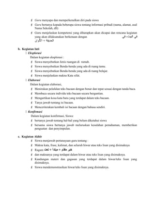  Guru menyapa dan memperkenalkan diri pada siswa
 Guru bertanya kepada beberapa siswa tentang informasi pribadi (nama, alamat, asal
Nama Sekolah, dll)
 Guru menjelaskan kompetensi yang diharapkan akan dicapai dan rencana kegiatan
yang akan dilaksanakan berkenaan dengan ‫في‬ ،‫البيت‬ ‫في‬
‫اللوان‬ + ‫الحديقة‬
b. Kegiatan Inti
 Eksplorasi
Dalam kegiatan eksplorasi :
 Siswa menyebutkan Jenis ruangan di rumah.
 Siswa menyebutkan Benda-benda yang ada di ruang tamu.
 Siswa menyebutkan Benda-benda yang ada di ruang belajar.
 Siswa menjelaskan makna Kata sifat.
 Elaborasi
Dalam kegiatan elaborasi,
 Menirukan pelafalan teks bacaan dengan benar dan tepat sesuai dengan tanda baca.
 Membaca secara individu teks bacaan secara bergantian.
 Mengartikan kosa kata baru yang terdapat dalam teks bacaan.
 Tanya jawab tentang isi bacaan.
 Menceriterakan kembali isi bacaan dengan bahasa sendiri.
 Konfirmasi
Dalam kegiatan konfirmasi, Siswa:
 bertanya jawab tentang hal-hal yang belum diketahui siswa
 bersama siswa bertanya jawab meluruskan kesalahan pemahaman, memberikan
penguatan dan penyimpulan.
c. Kegiatan Akhir
 Siswa menjawab pertanayaan guru tentang :
 Makna kata, frase, kalimat, dan seluruh hiwar atau teks lisan yang disimaknya
 Ragam ‫سنعت‬ + ‫مبتدأ‬ + ‫د م‬ّ‫و‬‫مق‬ ‫خبر‬
 dan maknanya yang terdapat dalam hiwar atau teks lisan yang disimaknya.
 Kandungan materi dan gagasan yang terdapat dalam hiwar/teks lisan yang
disimaknya.
 Siswa mendemonstrasikan hiwar/teks lisan yang disimaknya.
 