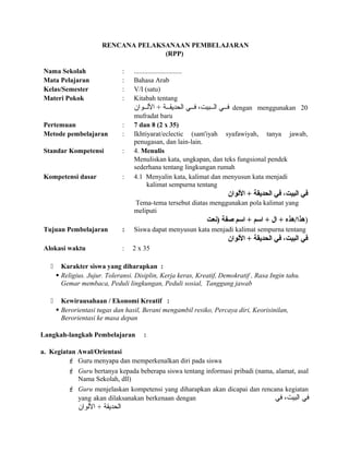 RENCANA PELAKSANAAN PEMBELAJARAN
(RPP)
Nama Sekolah : ............................
Mata Pelajaran : Bahasa Arab
Kelas/Semester : V/I (satu)
Materi Pokok : Kitabah tentang
‫للوان‬‫ل‬‫الل‬ + ‫للة‬‫ل‬‫الحديق‬ ‫للي‬‫ل‬‫ف‬ ،‫للبيت‬‫ل‬‫ال‬ ‫للي‬‫ل‬‫ف‬ dengan menggunakan 20
mufradat baru
Pertemuan : 7 dan 8 (2 x 35)
Metode pembelajaran : Ikhtiyarat/eclectic (sam'iyah syafawiyah, tanya jawab,
penugasan, dan lain-lain.
Standar Kompetensi : 4. Menulis
Menuliskan kata, ungkapan, dan teks fungsional pendek
sederhana tentang lingkungan rumah
Kompetensi dasar : 4.1 Menyalin kata, kalimat dan menyusun kata menjadi
kalimat sempurna tentang
‫اللوان‬ + ‫الحديقة‬ ‫في‬ ،‫البيت‬ ‫في‬
Tema-tema tersebut diatas menggunakan pola kalimat yang
meliputi
‫)سنعت‬ ‫صفة‬ ‫ارسم‬ + ‫ارسم‬ + ‫ال‬ + ‫)هذا/هذه‬
Tujuan Pembelajaran : Siswa dapat menyusun kata menjadi kalimat sempurna tentang
‫اللوان‬ + ‫الحديقة‬ ‫في‬ ،‫البيت‬ ‫في‬
Alokasi waktu : 2 x 35
 Karakter siswa yang diharapkan :
 Religius. Jujur. Toleransi. Disiplin, Kerja keras, Kreatif, Demokratif , Rasa Ingin tahu.
Gemar membaca, Peduli lingkungan, Peduli sosial, Tanggung jawab
 Kewirausahaan / Ekonomi Kreatif :
 Berorientasi tugas dan hasil, Berani mengambil resiko, Percaya diri, Keorisinilan,
Berorientasi ke masa depan
Langkah-langkah Pembelajaran :
a. Kegiatan Awal/Orientasi
 Guru menyapa dan memperkenalkan diri pada siswa
 Guru bertanya kepada beberapa siswa tentang informasi pribadi (nama, alamat, asal
Nama Sekolah, dll)
 Guru menjelaskan kompetensi yang diharapkan akan dicapai dan rencana kegiatan
yang akan dilaksanakan berkenaan dengan ‫في‬ ،‫البيت‬ ‫في‬
‫اللوان‬ + ‫الحديقة‬
 