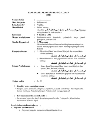 RENCANA PELAKSANAAN PEMBELAJARAN
(RPP)
Nama Sekolah : ............................
Mata Pelajaran : Bahasa Arab
Kelas/Semester : V/2(dua)
Materi Pokok : Istima' tentang
‫صصف‬‫ص‬‫المقص‬ ‫صصي‬‫ص‬‫ف‬ ،‫صصة‬‫ص‬‫المكتب‬ ‫صصي‬‫ص‬‫ف‬ ،‫صصل‬‫ص‬‫العم‬ ‫صصي‬‫ص‬‫ف‬ ،‫صصة‬‫ص‬‫المدرس‬ ‫صصي‬‫ص‬‫ف‬ dengan
menggunakan 20 mufradat baru
Pertemuan : 9 dan 10 (2 x 35)
Metode pembelajaran : Ikhtiyarat/eclectic (sam'iyah syafawiyah, tanya jawab,
penugasan, dan lain-lain.
Standar Kompetensi : 5. Menyimak
Memahamin informasi lisan melalui kegiatan mendengarkan
dalam bentuk paparan atau dialoq tentang lingkungan Nama
Sekolah
Kompetensi dasar : 5.1 Mengidentifikasi bunyi huruf hijaiyah dan ujaran ( kata,
kalimat ) tentang
‫المقصف‬ ‫في‬ ،‫المكتبة‬ ‫في‬ ،‫العمل‬ ‫في‬ ،‫المدرسة‬ ‫في‬
5.2 Memukan makna atau gagasan dari wacana lisan sederhana
tentang
‫المقصف‬ ‫في‬ ،‫المكتبة‬ ‫في‬ ،‫العمل‬ ‫في‬ ،‫المدرسة‬ ‫في‬
Tujuan Pembelajaran :  Siswa dapat Mengidentifikasi bunyi huruf hijaiyah dan
ujaran ( kata, kalimat ) tentang
‫المقصف‬ ‫في‬ ،‫المكتبة‬ ‫في‬ ،‫العمل‬ ‫في‬ ،‫المدرسة‬ ‫في‬
 Siswa menjelaskan makna atau gagasan dari wacana lisan
sederhana tentang
‫المقصف‬ ‫في‬ ،‫المكتبة‬ ‫في‬ ،‫العمل‬ ‫في‬ ،‫المدرسة‬ ‫في‬
Alokasi waktu : 1 x 35
 Karakter siswa yang diharapkan :
 Religius. Jujur. Toleransi. Disiplin, Kerja keras, Kreatif, Demokratif , Rasa Ingin tahu.
Gemar membaca, Peduli lingkungan, Peduli sosial, Tanggung jawab
 Kewirausahaan / Ekonomi Kreatif :
 Berorientasi tugas dan hasil, Berani mengambil resiko, Percaya diri, Keorisinilan,
Berorientasi ke masa depan
Langkah-langkah Pembelajaran :
a. Kegiatan Awal/Orientasi
 Guru menyapa dan memperkenalkan diri pada siswa
 