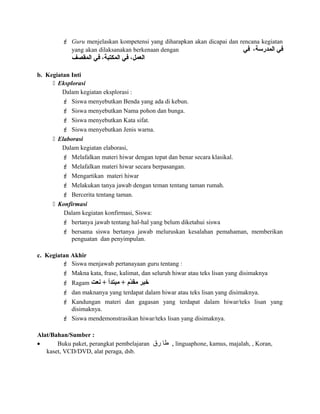  Guru menjelaskan kompetensi yang diharapkan akan dicapai dan rencana kegiatan
yang akan dilaksanakan berkenaan dengan ،‫المدرسة‬ ‫في‬‫في‬
‫المقصف‬ ‫في‬ ،‫المكتبة‬ ‫في‬ ،‫العمل‬
b. Kegiatan Inti
 Eksplorasi
Dalam kegiatan eksplorasi :
 Siswa menyebutkan Benda yang ada di kebun.
 Siswa menyebutkan Nama pohon dan bunga.
 Siswa menyebutkan Kata sifat.
 Siswa menyebutkan Jenis warna.
 Elaborasi
Dalam kegiatan elaborasi,
 Melafalkan materi hiwar dengan tepat dan benar secara klasikal.
 Melafalkan materi hiwar secara berpasangan.
 Mengartikan materi hiwar
 Melakukan tanya jawab dengan teman tentang taman rumah.
 Bercerita tentang taman.
 Konfirmasi
Dalam kegiatan konfirmasi, Siswa:
 bertanya jawab tentang hal-hal yang belum diketahui siswa
 bersama siswa bertanya jawab meluruskan kesalahan pemahaman, memberikan
penguatan dan penyimpulan.
c. Kegiatan Akhir
 Siswa menjawab pertanayaan guru tentang :
 Makna kata, frase, kalimat, dan seluruh hiwar atau teks lisan yang disimaknya
 Ragam ‫نعت‬ + ‫مبتدأ‬ + ‫د م‬ّ‫م‬‫مق‬ ‫خبر‬
 dan maknanya yang terdapat dalam hiwar atau teks lisan yang disimaknya.
 Kandungan materi dan gagasan yang terdapat dalam hiwar/teks lisan yang
disimaknya.
 Siswa mendemonstrasikan hiwar/teks lisan yang disimaknya.
Alat/Bahan/Sumber :
• Buku paket, perangkat pembelajaran ‫طا‬‫رق‬ , linguaphone, kamus, majalah, , Koran,
kaset, VCD/DVD, alat peraga, dsb.
 