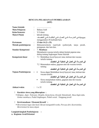 RENCANA PELAKSANAAN PEMBELAJARAN
(RPP)
Nama Sekolah : .............................
Mata Pelajaran : Bahasa Arab
Kelas/Semester : V/2 (dua)
Materi Pokok : Qiroah tentang
‫صصف‬‫ص‬‫المقص‬ ‫صصي‬‫ص‬‫ف‬ ،‫صصة‬‫ص‬‫المكتب‬ ‫صصي‬‫ص‬‫ف‬ ،‫صصل‬‫ص‬‫العم‬ ‫صصي‬‫ص‬‫ف‬ ،‫صصة‬‫ص‬‫المدرس‬ ‫صصي‬‫ص‬‫ف‬ dengan
menggunakan 20 mufradat baru
Pertemuan : 13 dan 14 (2 x 35)
Metode pembelajaran : Ikhtiyarat/eclectic (sam'iyah syafawiyah, tanya jawab,
penugasan, dan lain-lain.
Standar Kompetensi : 7. Membaca
Memahamin wacana tertulis dalam bentuk paparan atau
dialog tentang lingkungan Nama Sekolah
Kompetensi dasar : 7.1 Melafalkan huruf hijaiyah, kata, kalimat dan wacana
tertulis tentang
‫المقصف‬ ‫في‬ ،‫المكتبة‬ ‫في‬ ،‫العمل‬ ‫في‬ ،‫المدرسة‬ ‫في‬
7.2 Menemukan makna, gagasan atau ide wacana tertulis
tentang
‫المقصف‬ ‫في‬ ،‫المكتبة‬ ‫في‬ ،‫العمل‬ ‫في‬ ،‫المدرسة‬ ‫في‬
Tujuan Pembelajaran :  Siswa dapat Melafalkan huruf hijaiyah, kata, kalimat dan
wacana tertulis
‫المقصف‬ ‫في‬ ،‫المكتبة‬ ‫في‬ ،‫العمل‬ ‫في‬ ،‫المدرسة‬ ‫في‬
 Siswa menjelaskan makna, gagasan atau ide wacana
tertulis tentang
‫المقصف‬ ‫في‬ ،‫المكتبة‬ ‫في‬ ،‫العمل‬ ‫في‬ ،‫المدرسة‬ ‫في‬
Alokasi waktu : 1 x 35
 Karakter siswa yang diharapkan :
 Religius. Jujur. Toleransi. Disiplin, Kerja keras, Kreatif, Demokratif , Rasa Ingin tahu.
Gemar membaca, Peduli lingkungan, Peduli sosial, Tanggung jawab
 Kewirausahaan / Ekonomi Kreatif :
 Berorientasi tugas dan hasil, Berani mengambil resiko, Percaya diri, Keorisinilan,
Berorientasi ke masa depan
Langkah-langkah Pembelajaran :
a. Kegiatan Awal/Orientasi
 