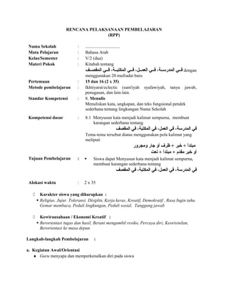 RENCANA PELAKSANAAN PEMBELAJARAN
(RPP)
Nama Sekolah : ...............................
Mata Pelajaran : Bahasa Arab
Kelas/Semester : V/2 (dua)
Materi Pokok : Kitabah tentang
‫فصصي‬‫المدرسصصة‬،‫فصصي‬‫العمصصل‬،‫فصصي‬‫المكتبصصة‬،‫فصصي‬‫المقصصصف‬ dengan
menggunakan 20 mufradat baru
Pertemuan : 15 dan 16 (2 x 35)
Metode pembelajaran : Ikhtiyarat/eclectic (sam'iyah syafawiyah, tanya jawab,
penugasan, dan lain-lain.
Standar Kompetensi : 8. Menulis
Menuliskan kata, ungkapan, dan teks fungsional pendek
sederhana tentang lingkungan Nama Sekolah
Kompetensi dasar : 8.1 Menyusun kata menjadi kalimat sempurna, membuat
karangan sederhana tentang
‫المقصف‬ ‫في‬ ،‫المكتبة‬ ‫في‬ ،‫العمل‬ ‫في‬ ،‫المدرسة‬ ‫في‬
Tema-tema tersebut diatas menggunakan pola kalimat yang
meliputi
‫ومجرور‬ ‫جار‬ ‫أو‬ ‫ظرف‬ + ‫خبر‬ + ‫مبتدأ‬
‫نعت‬ + ‫مبتدأ‬ + ‫مقد م‬ ‫خبر‬ ‫أو‬
Tujuan Pembelajaran :  Siswa dapat Menyusun kata menjadi kalimat sempurna,
membuat karangan sederhana tentang
‫المقصف‬ ‫في‬ ،‫المكتبة‬ ‫في‬ ،‫العمل‬ ‫في‬ ،‫المدرسة‬ ‫في‬
Alokasi waktu : 2 x 35
 Karakter siswa yang diharapkan :
 Religius. Jujur. Toleransi. Disiplin, Kerja keras, Kreatif, Demokratif , Rasa Ingin tahu.
Gemar membaca, Peduli lingkungan, Peduli sosial, Tanggung jawab
 Kewirausahaan / Ekonomi Kreatif :
 Berorientasi tugas dan hasil, Berani mengambil resiko, Percaya diri, Keorisinilan,
Berorientasi ke masa depan
Langkah-langkah Pembelajaran :
a. Kegiatan Awal/Orientasi
♦ Guru menyapa dan memperkenalkan diri pada siswa
 