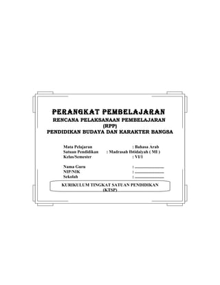 KURIKULUM TINGKAT SATUAN PENDIDIKAN
(KTSP)
PERANGKAT PEMBELAJARANPERANGKAT PEMBELAJARAN
RENCANA PELAKSANAAN PEMBELAJARANRENCANA PELAKSANAAN PEMBELAJARAN
(RPP)(RPP)
PENDIDIKAN BUDAYA DAN KARAKTER BANGSAPENDIDIKAN BUDAYA DAN KARAKTER BANGSA
Mata Pelajaran : Bahasa Arab
Satuan Pendidikan : Madrasah Ibtidaiyah ( MI )
Kelas/Semester : VI/1
Nama Guru : ...........................
NIP/NIK : ...........................
Sekolah : ...........................
 