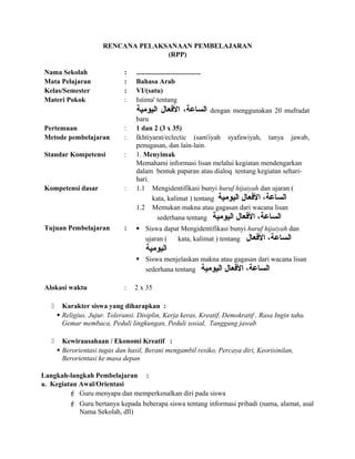 RENCANA PELAKSANAAN PEMBELAJARAN
(RPP)
Nama Sekolah : .....................................
Mata Pelajaran : Bahasa Arab
Kelas/Semester : VI/(satu)
Materi Pokok : Istima' tentang
،‫الساعة‬‫الفعال‬‫اليومية‬ dengan menggunakan 20 mufradat
baru
Pertemuan : 1 dan 2 (3 x 35)
Metode pembelajaran : Ikhtiyarat/eclectic (sam'iyah syafawiyah, tanya jawab,
penugasan, dan lain-lain.
Standar Kompetensi : 1. Menyimak
Memahami informasi lisan melalui kegiatan mendengarkan
dalam bentuk paparan atau dialoq tentang kegiatan sehari-
hari.
Kompetensi dasar : 1.1 Mengidentifikasi bunyi huruf hijaiyah dan ujaran (
kata, kalimat ) tentang ‫الساعة‬،‫الفعال‬‫اليومية‬
1.2 Memukan makna atau gagasan dari wacana lisan
sederhana tentang ‫اليومية‬ ‫الفعال‬ ،‫الساعة‬
Tujuan Pembelajaran :  Siswa dapat Mengidentifikasi bunyi huruf hijaiyah dan
ujaran ( kata, kalimat ) tentang ‫الساعة‬،‫الفعال‬
‫اليومية‬
 Siswa menjelaskan makna atau gagasan dari wacana lisan
sederhana tentang ‫اليومية‬ ‫الفعال‬ ،‫الساعة‬
Alokasi waktu : 2 x 35
 Karakter siswa yang diharapkan :
 Religius. Jujur. Toleransi. Disiplin, Kerja keras, Kreatif, Demokratif , Rasa Ingin tahu.
Gemar membaca, Peduli lingkungan, Peduli sosial, Tanggung jawab
 Kewirausahaan / Ekonomi Kreatif :
 Berorientasi tugas dan hasil, Berani mengambil resiko, Percaya diri, Keorisinilan,
Berorientasi ke masa depan
Langkah-langkah Pembelajaran :
a. Kegiatan Awal/Orientasi
 Guru menyapa dan memperkenalkan diri pada siswa
 Guru bertanya kepada beberapa siswa tentang informasi pribadi (nama, alamat, asal
Nama Sekolah, dll)
 