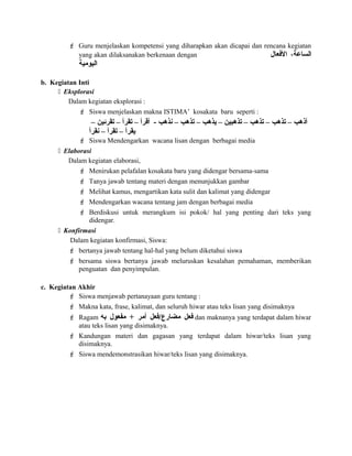  Guru menjelaskan kompetensi yang diharapkan akan dicapai dan rencana kegiatan
yang akan dilaksanakan berkenaan dengan ،‫الساعة‬‫الفعال‬
‫اليومية‬
b. Kegiatan Inti
 Eksplorasi
Dalam kegiatan eksplorasi :
 Siswa menjelaskan makna ISTIMA’ kosakata baru seperti :
– ‫تقرئين‬ – ‫تقرأ‬ – ‫أقرأ‬ - ‫نذهب‬ – ‫تذهب‬ – ‫يذهب‬ – ‫تذهبين‬ – ‫تذهب‬ – ‫تذهب‬ – ‫أذهب‬
‫نقرأ‬ – ‫تقرأ‬ – ‫يقرأ‬
 Siswa Mendengarkan wacana lisan dengan berbagai media
 Elaborasi
Dalam kegiatan elaborasi,
 Menirukan pelafalan kosakata baru yang didengar bersama-sama
 Tanya jawab tentang materi dengan menunjukkan gambar
 Melihat kamus, mengartikan kata sulit dan kalimat yang didengar
 Mendengarkan wacana tentang jam dengan berbagai media
 Berdiskusi untuk merangkum isi pokok/ hal yang penting dari teks yang
didengar.
 Konfirmasi
Dalam kegiatan konfirmasi, Siswa:
 bertanya jawab tentang hal-hal yang belum diketahui siswa
 bersama siswa bertanya jawab meluruskan kesalahan pemahaman, memberikan
penguatan dan penyimpulan.
c. Kegiatan Akhir
 Siswa menjawab pertanayaan guru tentang :
 Makna kata, frase, kalimat, dan seluruh hiwar atau teks lisan yang disimaknya
 Ragam ‫فعل‬‫مضارع/فعل‬‫أمر‬+‫مفعول‬‫به‬ dan maknanya yang terdapat dalam hiwar
atau teks lisan yang disimaknya.
 Kandungan materi dan gagasan yang terdapat dalam hiwar/teks lisan yang
disimaknya.
 Siswa mendemonstrasikan hiwar/teks lisan yang disimaknya.
 