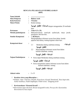 RENCANA PELAKSANAAN PEMBELAJARAN
(RPP)
Nama Sekolah : ..................................
Mata Pelajaran : Bahasa Arab
Kelas/Semester : VI/(satu)
Materi Pokok : Kalam tentang
‫الساعة‬،‫العفعال‬‫اليومية‬ dengan menggunakan 20 mufradat
baru
Pertemuan : 3 dan 4 (3 x 35)
Metode pembelajaran : Ikhtiyarat/eclectic (sam'iyah syafawiyah, tanya jawab,
penugasan, dan lain-lain.
Standar Kompetensi : 2. Berbicara
Mengungkapkan informasi secara lisan dalam bentuk
paparan atau dialoq tentang kegiatan sehari-hari.
Kompetensi dasar :
2.1 Melakukan dialog sederhana tentang ‫الساعة‬،
‫العفعال‬‫اليومية‬
2.2 Menyampaikan informasi secara lisan dalam
kalimat sederhana tentang
‫الساعة‬،‫العفعال‬‫اليومية‬
Tujuan Pembelajaran :  Siswa dapat Melakukan dialog sederhana tentang
‫الساعة‬،‫العفعال‬‫اليومية‬
 Siswa menjelaskan makna informasi secara lisan dalam
kalimat sederhana tentang
‫الساعة‬،‫العفعال‬‫اليومية‬
Alokasi waktu : 2 x 35
 Karakter siswa yang diharapkan :
 Religius. Jujur. Toleransi. Disiplin, Kerja keras, Kreatif, Demokratif , Rasa Ingin tahu.
Gemar membaca, Peduli lingkungan, Peduli sosial, Tanggung jawab
 Kewirausahaan / Ekonomi Kreatif :
 Berorientasi tugas dan hasil, Berani mengambil resiko, Percaya diri, Keorisinilan,
Berorientasi ke masa depan
 