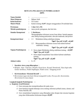 RENCANA PELAKSANAAN PEMBELAJARAN
(RPP)
Nama Sekolah : .......................................
Mata Pelajaran : Bahasa Arab
Kelas/Semester : IV/I (satu)
Materi Pokok : Kalam tentang ‫التعارف‬ dengan menggunakan 20 mufradat baru
Pertemuan : 1 dan 2 (4 x 35)
Metode pembelajaran : tanya jawab, penugasan, dan lain-lain.
Standar Kompetensi : 2. Berbicara
Mengungkapkan informasi secara lisan dalam bentuk paparan
atau dialog tentang perkenalan, alat-alat madrasah, dan profesi
Kompetensi dasar : 2.1 Melakukan dialog sederhana tentang
‫المهنة‬ ،‫المدرسية‬ ‫الودوات‬ ،‫التعارف‬
2.2 Menyampaikan informasi secara lisan dalam kalimat
sederhana tentang
‫المهنة‬ ،‫المدرسية‬ ‫الودوات‬ ،‫التعارف‬
Tujuan Pembelajaran :  Siswa dapat Melakukan dialog sederhana tentang ،‫التعارف‬
‫المهنة‬ ،‫المدرسية‬ ‫الودوات‬
 Siswa dapat menjelaskan lisan dalam kalimat sederhana
tentang
‫المهنة‬ ،‫المدرسية‬ ‫الودوات‬ ،‫التعارف‬
Alokasi waktu : 2 x 35
 Karakter siswa yang diharapkan :
 Religius. Jujur. Toleransi. Disiplin, Kerja keras, Kreatif, Demokratif , Rasa Ingin tahu.
Gemar membaca, Peduli lingkungan, Peduli sosial, Tanggung jawab
 Kewirausahaan / Ekonomi Kreatif :
 Berorientasi tugas dan hasil, Berani mengambil resiko, Percaya diri, Keorisinilan,
Berorientasi ke masa depan
Langkah-langkah Pembelajaran :
a. Kegiatan Awal/Orientasi
 Guru menyapa dan memperkenalkan diri pada siswa
 Guru bertanya kepada beberapa siswa tentang informasi pribadi (nama, alamat, asal
Nama Sekolah, dll)
 Guru menjelaskan kompetensi yang diharapkan akan dicapai dan rencana kegiatan
yang akan dilaksanakan berkenaan dengan ‫التعارف‬
 
