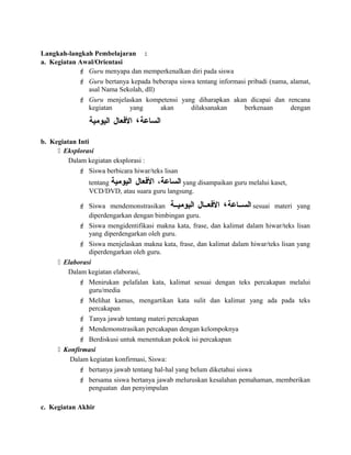 Langkah-langkah Pembelajaran :
a. Kegiatan Awal/Orientasi
 Guru menyapa dan memperkenalkan diri pada siswa
 Guru bertanya kepada beberapa siswa tentang informasi pribadi (nama, alamat,
asal Nama Sekolah, dll)
 Guru menjelaskan kompetensi yang diharapkan akan dicapai dan rencana
kegiatan yang akan dilaksanakan berkenaan dengan
‫الساعة‬،‫العفعال‬‫اليومية‬
b. Kegiatan Inti
 Eksplorasi
Dalam kegiatan eksplorasi :
 Siswa berbicara hiwar/teks lisan
tentang ،‫الساعة‬‫العفعال‬‫اليومية‬ yang disampaikan guru melalui kaset,
VCD/DVD, atau suara guru langsung.
 Siswa mendemonstrasikan ‫السسساعة‬،‫العفعسسال‬‫اليوميسسة‬ sesuai materi yang
diperdengarkan dengan bimbingan guru.
 Siswa mengidentifikasi makna kata, frase, dan kalimat dalam hiwar/teks lisan
yang diperdengarkan oleh guru.
 Siswa menjelaskan makna kata, frase, dan kalimat dalam hiwar/teks lisan yang
diperdengarkan oleh guru.
 Elaborasi
Dalam kegiatan elaborasi,
 Menirukan pelafalan kata, kalimat sesuai dengan teks percakapan melalui
guru/media
 Melihat kamus, mengartikan kata sulit dan kalimat yang ada pada teks
percakapan
 Tanya jawab tentang materi percakapan
 Mendemonstrasikan percakapan dengan kelompoknya
 Berdiskusi untuk menentukan pokok isi percakapan
 Konfirmasi
Dalam kegiatan konfirmasi, Siswa:
 bertanya jawab tentang hal-hal yang belum diketahui siswa
 bersama siswa bertanya jawab meluruskan kesalahan pemahaman, memberikan
penguatan dan penyimpulan
c. Kegiatan Akhir
 