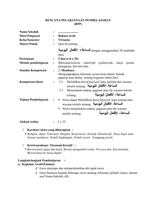 RENCANA PELAKSANAAN PEMBELAJARAN
(RPP)
Nama Sekolah : ..........................
Mata Pelajaran : Bahasa Arab
Kelas/Semester : VI/(satu)
Materi Pokok : Qira’ah tentang
‫الساعة‬،‫العفعال‬‫اليومية‬ dengan menggunakan 20 mufradat
baru
Pertemuan : 5 dan 6 (4 x 35)
Metode pembelajaran : Ikhtiyarat/eclectic (sam'iyah syafawiyah, tanya jawab,
penugasan, dan lain-lain.
Standar Kompetensi : 2. Membaca
Mengungkapkan informasi secara lisan dalam bentuk
paparan atau dialoq tentang kegiatan sehari-hari.
Kompetensi dasar : 3.1 Melafalkan huruf hijaiyah, kata, kalimat dan wacana
tertulis tentang ‫الساعة‬،‫العفعال‬‫اليومية‬
3.2 Menemukan makna, gagasan atau ide wacana tertulis
tentang ‫الساعة‬،‫العفعال‬‫اليومية‬
Tujuan Pembelajaran :  Siswa dapat Melafalkan huruf hijaiyah, kata, kalimat dan
wacana tertulis tentang ‫الساعة‬،‫العفعال‬‫اليومية‬
 Siswa menjelaskan makna, gagasan atau ide wacana
tertulis tentang ‫الساعة‬،‫العفعال‬‫اليومية‬
Alokasi waktu : 2 x 35
 Karakter siswa yang diharapkan :
 Religius. Jujur. Toleransi. Disiplin, Kerja keras, Kreatif, Demokratif , Rasa Ingin tahu.
Gemar membaca, Peduli lingkungan, Peduli sosial, Tanggung jawab
 Kewirausahaan / Ekonomi Kreatif :
 Berorientasi tugas dan hasil, Berani mengambil resiko, Percaya diri, Keorisinilan,
Berorientasi ke masa depan
Langkah-langkah Pembelajaran :
a. Kegiatan Awal/Orientasi
 Guru menyapa dan memperkenalkan diri pada siswa
 Guru bertanya kepada beberapa siswa tentang informasi pribadi (nama, alamat,
asal Nama Sekolah, dll)
 