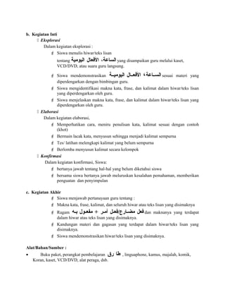b. Kegiatan Inti
 Eksplorasi
Dalam kegiatan eksplorasi :
 Siswa menulis hiwar/teks lisan
tentang ،‫الساعة‬‫العفعال‬‫اليومية‬ yang disampaikan guru melalui kaset,
VCD/DVD, atau suara guru langsung.
 Siswa mendemonstrasikan ‫السسساعة‬،‫العفعسسال‬‫اليوميسسة‬ sesuai materi yang
diperdengarkan dengan bimbingan guru.
 Siswa mengidentifikasi makna kata, frase, dan kalimat dalam hiwar/teks lisan
yang diperdengarkan oleh guru.
 Siswa menjelaskan makna kata, frase, dan kalimat dalam hiwar/teks lisan yang
diperdengarkan oleh guru.
 Elaborasi
Dalam kegiatan elaborasi,
 Memperhatikan cara, meniru penulisan kata, kalimat sesuai dengan contoh
(khot)
 Bermain lacak kata, menyusun sehingga menjadi kalimat sempurna
 Tes/ latihan melengkapi kalimat yang belum sempurna
 Berlomba menyusun kalimat secara kelompok
 Konfirmasi
Dalam kegiatan konfirmasi, Siswa:
 bertanya jawab tentang hal-hal yang belum diketahui siswa
 bersama siswa bertanya jawab meluruskan kesalahan pemahaman, memberikan
penguatan dan penyimpulan
c. Kegiatan Akhir
 Siswa menjawab pertanayaan guru tentang :
 Makna kata, frase, kalimat, dan seluruh hiwar atau teks lisan yang disimaknya
 Ragam ‫عفعل‬‫سل‬‫س‬‫سارع/عفع‬‫س‬‫مض‬‫سر‬‫س‬‫أم‬+‫سول‬‫س‬‫مفع‬‫سه‬‫س‬‫ب‬ dan maknanya yang terdapat
dalam hiwar atau teks lisan yang disimaknya.
 Kandungan materi dan gagasan yang terdapat dalam hiwar/teks lisan yang
disimaknya.
 Siswa mendemonstrasikan hiwar/teks lisan yang disimaknya.
Alat/Bahan/Sumber :
• Buku paket, perangkat pembelajaran ‫طا‬‫رق‬ , linguaphone, kamus, majalah, komik,
Koran, kaset, VCD/DVD, alat peraga, dsb.
 