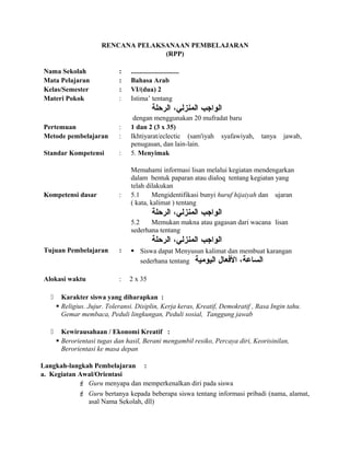 RENCANA PELAKSANAAN PEMBELAJARAN
(RPP)
Nama Sekolah : ............................
Mata Pelajaran : Bahasa Arab
Kelas/Semester : VI/(dua) 2
Materi Pokok : Istima’ tentang
‫الواجب‬،‫المنزلي‬‫الرحلة‬
dengan menggunakan 20 mufradat baru
Pertemuan : 1 dan 2 (3 x 35)
Metode pembelajaran : Ikhtiyarat/eclectic (sam'iyah syafawiyah, tanya jawab,
penugasan, dan lain-lain.
Standar Kompetensi : 5. Menyimak
Memahami informasi lisan melalui kegiatan mendengarkan
dalam bentuk paparan atau dialoq tentang kegiatan yang
telah dilakukan
Kompetensi dasar : 5.1 Mengidentifikasi bunyi huruf hijaiyah dan ujaran
( kata, kalimat ) tentang
‫الواجب‬،‫المنزلي‬‫الرحلة‬
5.2 Memukan makna atau gagasan dari wacana lisan
sederhana tentang
‫الواجب‬،‫المنزلي‬‫الرحلة‬
Tujuan Pembelajaran :  Siswa dapat Menyusun kalimat dan membuat karangan
sederhana tentang ،‫الساعة‬‫العفعال‬‫اليومية‬
Alokasi waktu : 2 x 35
 Karakter siswa yang diharapkan :
 Religius. Jujur. Toleransi. Disiplin, Kerja keras, Kreatif, Demokratif , Rasa Ingin tahu.
Gemar membaca, Peduli lingkungan, Peduli sosial, Tanggung jawab
 Kewirausahaan / Ekonomi Kreatif :
 Berorientasi tugas dan hasil, Berani mengambil resiko, Percaya diri, Keorisinilan,
Berorientasi ke masa depan
Langkah-langkah Pembelajaran :
a. Kegiatan Awal/Orientasi
 Guru menyapa dan memperkenalkan diri pada siswa
 Guru bertanya kepada beberapa siswa tentang informasi pribadi (nama, alamat,
asal Nama Sekolah, dll)
 