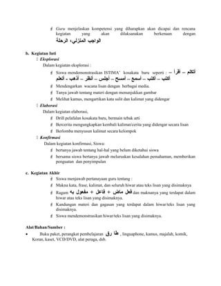  Guru menjelaskan kompetensi yang diharapkan akan dicapai dan rencana
kegiatan yang akan dilaksanakan berkenaan dengan
‫الواجب‬‫المنزلي‬،‫الرحلة‬
b. Kegiatan Inti
 Eksplorasi
Dalam kegiatan eksplorasi :
 Siswa mendemonstrasikan ISTIMA’ kosakata baru seperti : – ‫أقرأ‬ – ‫أتكلم‬
‫أتعلم‬ - ‫أذهب‬ – ‫أنظر‬ – ‫أجلس‬ – ‫أمسح‬ – ‫أسمع‬ – ‫أكتب‬ – ‫أكتب‬
 Mendengarkan wacana lisan dengan berbagai media.
 Tanya jawab tentang materi dengan menunjukkan gambar
 Melihat kamus, mengartikan kata sulit dan kalimat yang didengar
 Elaborasi
Dalam kegiatan elaborasi,
 Drill pelafalan kosakata baru, bermain tebak arti
 Bercerita mengungkapkan kembali kalimat/cerita yang didengar secara lisan
 Berlomba menyusun kalimat secara kelompok
 Konfirmasi
Dalam kegiatan konfirmasi, Siswa:
 bertanya jawab tentang hal-hal yang belum diketahui siswa
 bersama siswa bertanya jawab meluruskan kesalahan pemahaman, memberikan
penguatan dan penyimpulan
c. Kegiatan Akhir
 Siswa menjawab pertanayaan guru tentang :
 Makna kata, frase, kalimat, dan seluruh hiwar atau teks lisan yang disimaknya
 Ragam ‫عفعل‬‫ماض‬+‫عفاعل‬+‫مفعول‬‫به‬ dan maknanya yang terdapat dalam
hiwar atau teks lisan yang disimaknya.
 Kandungan materi dan gagasan yang terdapat dalam hiwar/teks lisan yang
disimaknya.
 Siswa mendemonstrasikan hiwar/teks lisan yang disimaknya.
Alat/Bahan/Sumber :
• Buku paket, perangkat pembelajaran ‫طا‬‫رق‬ , linguaphone, kamus, majalah, komik,
Koran, kaset, VCD/DVD, alat peraga, dsb.
 