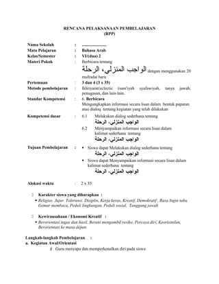 RENCANA PELAKSANAAN PEMBELAJARAN
(RPP)
Nama Sekolah : .......................
Mata Pelajaran : Bahasa Arab
Kelas/Semester : VI/(dua) 2
Materi Pokok : Berbicara tentang
‫الرحلة‬ ،‫المنزلي‬ ‫الواجب‬ dengan menggunakan 20
mufradat baru
Pertemuan : 3 dan 4 (3 x 35)
Metode pembelajaran : Ikhtiyarat/eclectic (sam'iyah syafawiyah, tanya jawab,
penugasan, dan lain-lain.
Standar Kompetensi : 6. Berbicara
Mengungkapkan informasi secara lisan dalam bentuk paparan
atau dialoq tentang kegiatan yang telah dilakukan
Kompetensi dasar : 6.1 Melakukan dialog sederhana tentang
‫الواجب‬،‫المنزلي‬‫الرحلة‬
6.2 Menyampaikan informasi secara lisan dalam
kalimat sederhana tentang
‫الواجب‬،‫المنزلي‬‫الرحلة‬
Tujuan Pembelajaran :  Siswa dapat Melakukan dialog sederhana tentang
‫الواجب‬،‫المنزلي‬‫الرحلة‬
 Siswa dapat Menyampaikan informasi secara lisan dalam
kalimat sederhana tentang
‫الواجب‬،‫المنزلي‬‫الرحلة‬
Alokasi waktu : 2 x 35
 Karakter siswa yang diharapkan :
 Religius. Jujur. Toleransi. Disiplin, Kerja keras, Kreatif, Demokratif , Rasa Ingin tahu.
Gemar membaca, Peduli lingkungan, Peduli sosial, Tanggung jawab
 Kewirausahaan / Ekonomi Kreatif :
 Berorientasi tugas dan hasil, Berani mengambil resiko, Percaya diri, Keorisinilan,
Berorientasi ke masa depan
Langkah-langkah Pembelajaran :
a. Kegiatan Awal/Orientasi
 Guru menyapa dan memperkenalkan diri pada siswa
 
