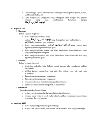  Guru bertanya kepada beberapa siswa tentang informasi pribadi (nama, alamat,
asal Nama Sekolah, dll)
 Guru menjelaskan kompetensi yang diharapkan akan dicapai dan rencana
kegiatan yang akan dilaksanakan berkenaan dengan
‫الواجب‬،‫المنزلي‬‫الرحلة‬
b. Kegiatan Inti
 Eksplorasi
Dalam kegiatan eksplorasi :
 Siswa berbicara hiwar/teks lisan
tentang ‫الواجب‬،‫المنزلي‬‫الرحلة‬ yang disampaikan guru melalui kaset,
VCD/DVD, atau suara guru langsung.
 Siswa mendemonstrasikan ‫السسواجب‬،‫المنزلسسي‬‫الرحلسسة‬ sesuai materi yang
diperdengarkan dengan bimbingan guru.
 Siswa mengidentifikasi makna kata, frase, dan kalimat dalam hiwar/teks lisan
yang diperdengarkan oleh guru.
 Siswa menjelaskan makna kata, frase, dan kalimat dalam hiwar/teks lisan yang
diperdengarkan oleh guru.
 Elaborasi
Dalam kegiatan elaborasi,
 Menirukan pelafalan kata, kalimat sesuai dengan teks percakapan melalui
guru/media
 Melihat kamus, mengartikan kata sulit dan kalimat yang ada pada teks
percakapan
 Tanya jawab tentang materi percakapan
 Tanya jawab tentang materi percakapan
 Mendemonstrasikan percakapan dengan kelompoknya
 Berdiskusi untuk menentukan pokok isi percakapan
 Konfirmasi
Dalam kegiatan konfirmasi, Siswa:
 bertanya jawab tentang hal-hal yang belum diketahui siswa
 bersama siswa bertanya jawab meluruskan kesalahan pemahaman, memberikan
penguatan dan penyimpulan
c. Kegiatan Akhir
 Siswa menjawab pertanayaan guru tentang :
 Makna kata, frase, kalimat, dan seluruh hiwar atau teks lisan yang disimaknya
 