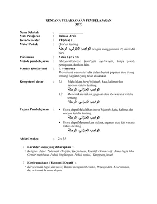 RENCANA PELAKSANAAN PEMBELAJARAN
(RPP)
Nama Sekolah : ................................
Mata Pelajaran : Bahasa Arab
Kelas/Semester : VI/(dua) 2
Materi Pokok : Qira’ah tentang
‫الواجب‬،‫المنزلي‬‫الرحلة‬ dengan menggunakan 20 mufradat
baru
Pertemuan : 5 dan 6 (2 x 35)
Metode pembelajaran : Ikhtiyarat/eclectic (sam'iyah syafawiyah, tanya jawab,
penugasan, dan lain-lain.
Standar Kompetensi : 7. Membaca
Memahami wacana tertulis dalam bentuk paparan atau dialog
tentang kegiatan yang telah dilakukan
Kompetensi dasar : 7.1 Melafalkan huruf hijaiyah, kata, kalimat dan
wacana tertulis tentang
‫الواجب‬،‫المنزلي‬‫الرحلة‬
7.2 Menemukan makna, gagasan atau ide wacana tertulis
tentang
‫الواجب‬،‫المنزلي‬‫الرحلة‬
Tujuan Pembelajaran :  Siswa dapat Melafalkan huruf hijaiyah, kata, kalimat dan
wacana tertulis tentang
‫الواجب‬،‫المنزلي‬‫الرحلة‬
 Siswa dapat Menemukan makna, gagasan atau ide wacana
tertulis tentang
‫الواجب‬،‫المنزلي‬‫الرحلة‬
Alokasi waktu : 2 x 35
 Karakter siswa yang diharapkan :
 Religius. Jujur. Toleransi. Disiplin, Kerja keras, Kreatif, Demokratif , Rasa Ingin tahu.
Gemar membaca, Peduli lingkungan, Peduli sosial, Tanggung jawab
 Kewirausahaan / Ekonomi Kreatif :
 Berorientasi tugas dan hasil, Berani mengambil resiko, Percaya diri, Keorisinilan,
Berorientasi ke masa depan
 