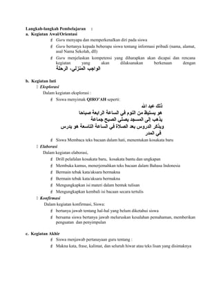 Langkah-langkah Pembelajaran :
a. Kegiatan Awal/Orientasi
 Guru menyapa dan memperkenalkan diri pada siswa
 Guru bertanya kepada beberapa siswa tentang informasi pribadi (nama, alamat,
asal Nama Sekolah, dll)
 Guru menjelaskan kompetensi yang diharapkan akan dicapai dan rencana
kegiatan yang akan dilaksanakan berkenaan dengan
‫الواجب‬،‫المنزلي‬‫الرحلة‬
b. Kegiatan Inti
 Eksplorasi
Dalam kegiatan eksplorasi :
 Siswa menyimak QIRO’AH seperti:
‫ذلك‬‫عبد‬‫ال‬
‫صباحا‬ ‫الرابعة‬ ‫الساعة‬ ‫عفي‬ ‫النوم‬ ‫من‬ ‫يستيظ‬ ‫هو‬
‫جماعة‬ ‫الصبح‬ ‫يصلي‬ ‫المسجد‬ ‫إلى‬ ‫يذهب‬
‫يدرس‬ ‫هو‬ ‫التاسعة‬ ‫الساعة‬ ‫عفي‬ ‫الصلة‬ ‫بعد‬ ‫الدروس‬ ‫ويذكر‬
‫المدر‬ ‫عفي‬
 Siswa Membaca teks bacaan dalam hati, menentukan kosakata baru
 Elaborasi
Dalam kegiatan elaborasi,
 Drill pelafalan kosakata baru, kosakata bantu dan ungkapan
 Membuka kamus, menerjemahkan teks bacaan dalam Bahasa Indonesia
 Bermain tebak kata/aksara bermakna
 Bermain tebak kata/aksara bermakna
 Mengungkapkan isi materi dalam bentuk tulisan
 Mengungkapkan kembali isi bacaan secara tertulis
 Konfirmasi
Dalam kegiatan konfirmasi, Siswa:
 bertanya jawab tentang hal-hal yang belum diketahui siswa
 bersama siswa bertanya jawab meluruskan kesalahan pemahaman, memberikan
penguatan dan penyimpulan
c. Kegiatan Akhir
 Siswa menjawab pertanayaan guru tentang :
 Makna kata, frase, kalimat, dan seluruh hiwar atau teks lisan yang disimaknya
 