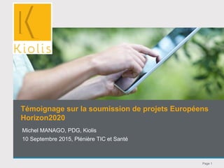Page 1
Michel MANAGO, PDG, Kiolis
10 Septembre 2015, Plénière TIC et Santé
Témoignage sur la soumission de projets Européens
Horizon2020
 