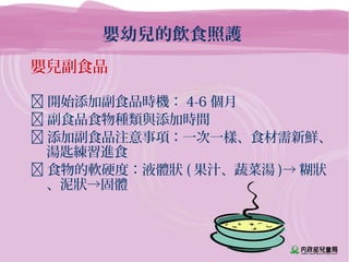 嬰幼兒的飲食照護
嬰兒副食品
 開始添加副食品時機： 4-6 個月
 副食品食物種類與添加時間
 添加副食品注意事項：一次一樣、食材需新鮮、
湯匙練習進食
 食物的軟硬度：液體狀 ( 果汁、蔬菜湯 )→ 糊狀
、泥狀→固體
 
